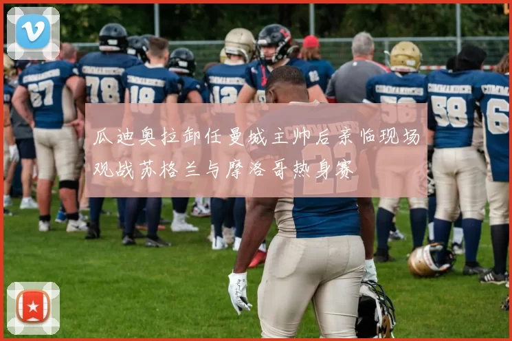瓜迪奥拉卸任曼城主帅后亲临现场观战苏格兰与摩洛哥热身赛