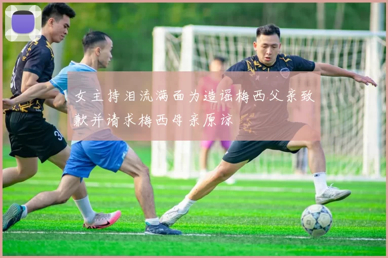 女主持泪流满面为造谣梅西父亲致歉并请求梅西母亲原谅
