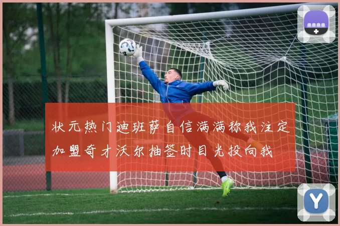 状元热门迪班萨自信满满称我注定加盟奇才沃尔抽签时目光投向我