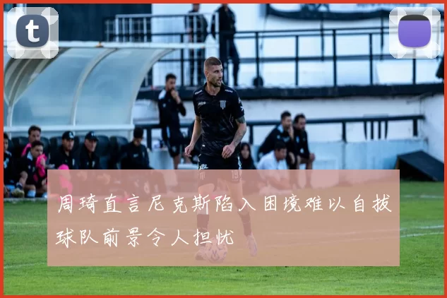 周琦直言尼克斯陷入困境难以自拔球队前景令人担忧