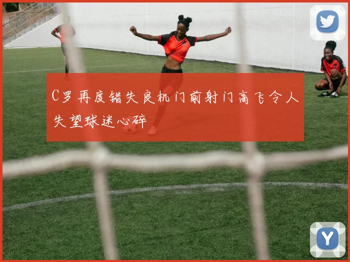 C罗再度错失良机门前射门高飞令人失望球迷心碎