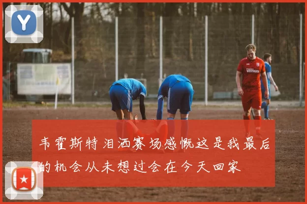 韦霍斯特泪洒赛场感慨这是我最后的机会从未想过会在今天回家