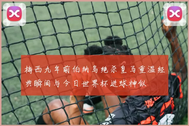 梅西九年前伯纳乌绝杀皇马重温经典瞬间与今日世界杯进球神似