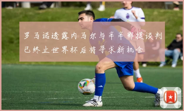 罗马诺透露内马尔与辛辛那提谈判已终止世界杯后将寻求新机会