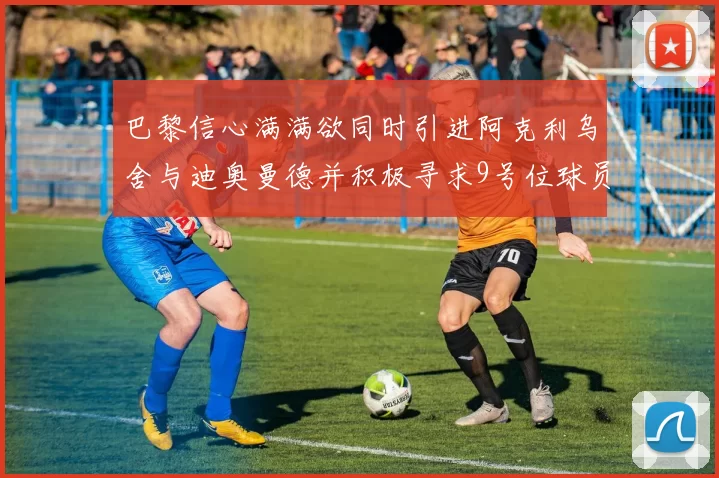 巴黎信心满满欲同时引进阿克利乌舍与迪奥曼德并积极寻求9号位球员
