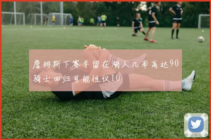 詹姆斯下赛季留在湖人几率高达90骑士回归可能性仅10
