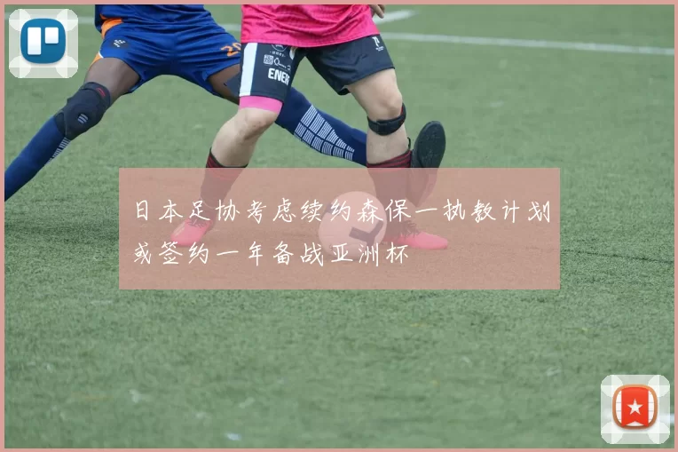 日本足协考虑续约森保一执教计划或签约一年备战亚洲杯