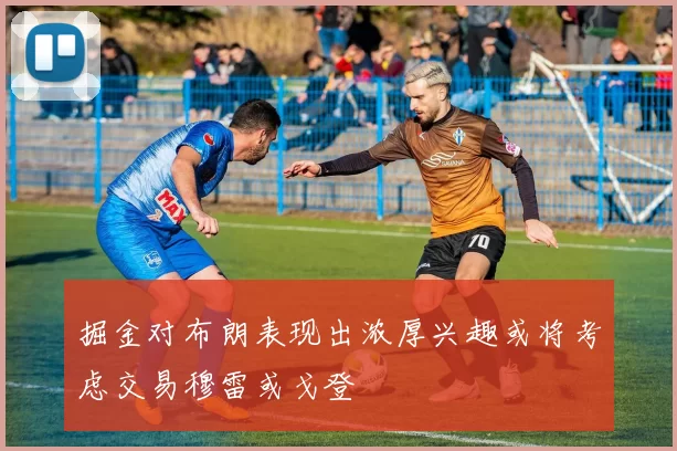掘金对布朗表现出浓厚兴趣或将考虑交易穆雷或戈登