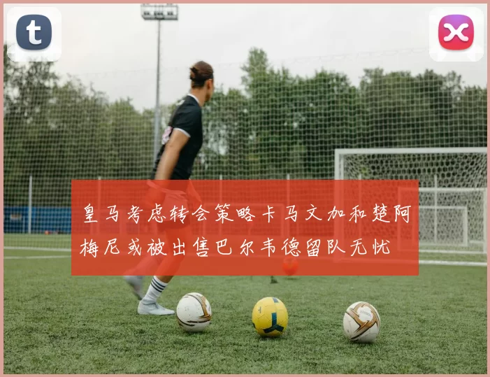 皇马考虑转会策略卡马文加和楚阿梅尼或被出售巴尔韦德留队无忧